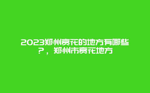 2023郑州赏花的地方有哪些？，郑州市赏花地方