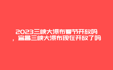 2023三峡大瀑布春节开放吗，宜昌三峡大瀑布现在开放了吗