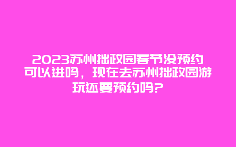 2023苏州拙政园春节没预约可以进吗，现在去苏州拙政园游玩还要预约吗?