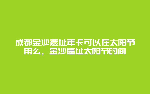 成都金沙遗址年卡可以在太阳节用么，金沙遗址太阳节时间