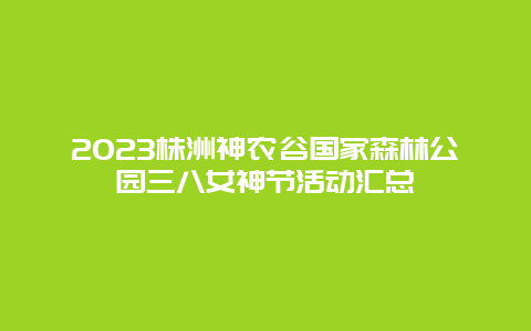 2023株洲神农谷国家森林公园三八女神节活动汇总