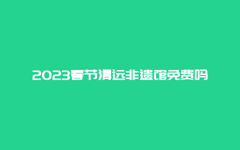 2023春节清远非遗馆免费吗