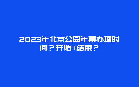 2023年北京公园年票办理时间？开始+结束？