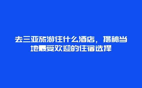 去三亚旅游住什么酒店，揭秘当地最受欢迎的住宿选择