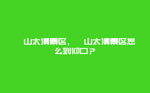 崂山太清景区，崂山太清景区怎么到仰口？