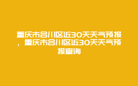 重庆市合川区近30天天气预报，重庆市合川区近30天天气预报查询