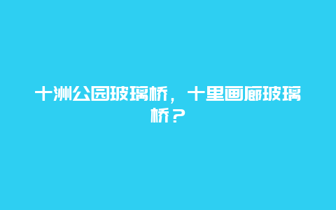 十洲公园玻璃桥，十里画廊玻璃桥？