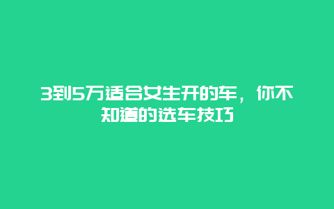 3到5万适合女生开的车，你不知道的选车技巧