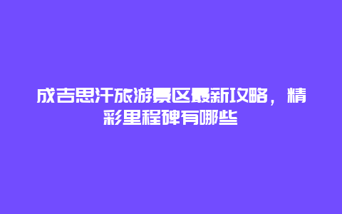 成吉思汗旅游景区最新攻略，精彩里程碑有哪些