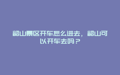 韶山景区开车怎么进去，韶山可以开车去吗？