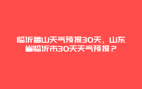 临沂鲁山天气预报30天，山东省临沂市30天天气预报？