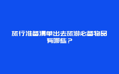 旅行准备清单出去旅游必备物品有哪些？