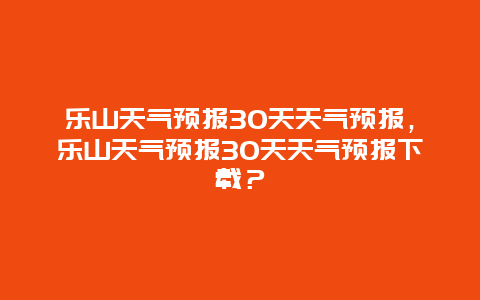 乐山天气预报30天天气预报，乐山天气预报30天天气预报下载？