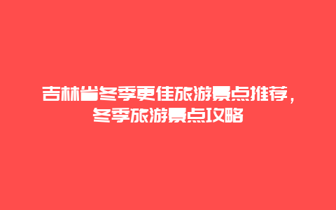 吉林省冬季更佳旅游景点推荐，冬季旅游景点攻略