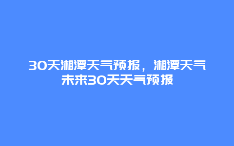 30天湘潭天气预报，湘潭天气未来30天天气预报