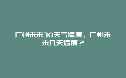 广州未来30天气温度，广州未来几天温度？