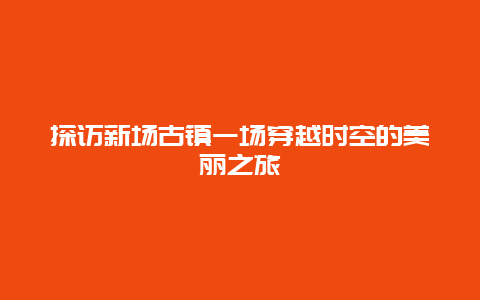 探访新场古镇一场穿越时空的美丽之旅