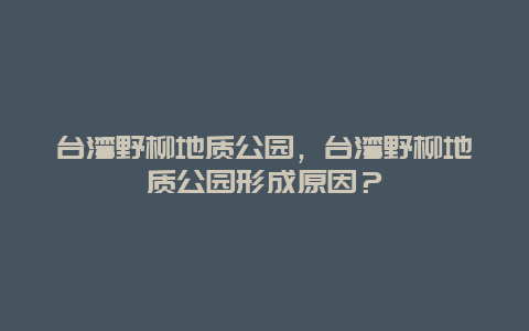 台湾野柳地质公园，台湾野柳地质公园形成原因？