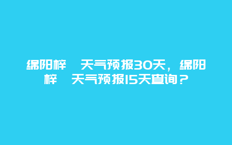 绵阳梓潼天气预报30天，绵阳梓潼天气预报15天查询？