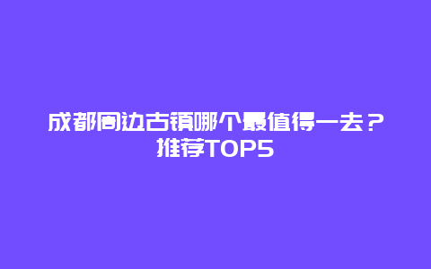 成都周边古镇哪个最值得一去？推荐TOP5