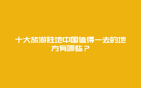 十大旅游胜地中国值得一去的地方有哪些？