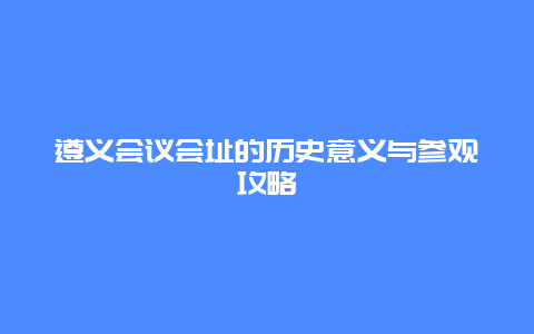 遵义会议会址的历史意义与参观攻略