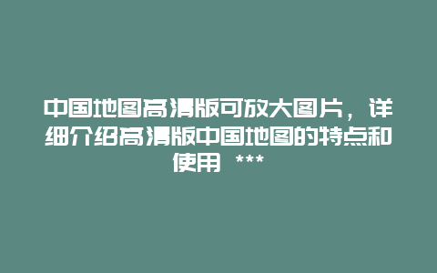 中国地图高清版可放大图片，详细介绍高清版中国地图的特点和使用 ***