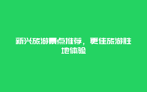 新兴旅游景点推荐，更佳旅游胜地体验