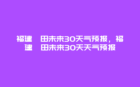 福建莆田未来30天气预报，福建莆田未来30天天气预报