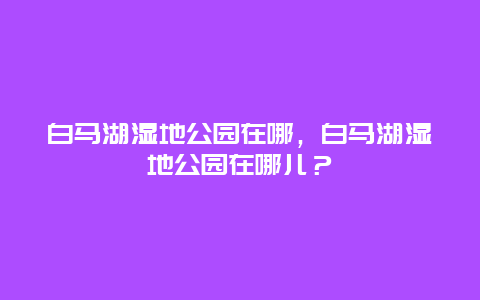 白马湖湿地公园在哪，白马湖湿地公园在哪儿？