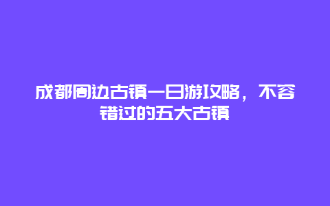 成都周边古镇一日游攻略，不容错过的五大古镇