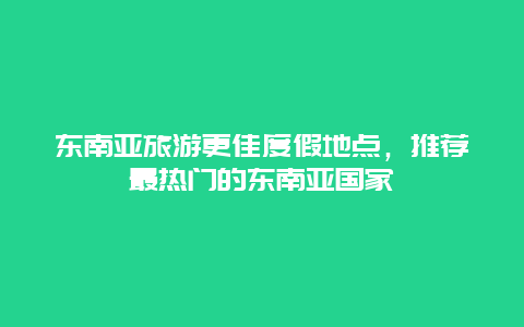 东南亚旅游更佳度假地点，推荐最热门的东南亚国家