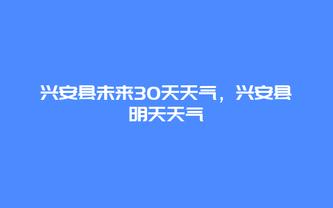 兴安县未来30天天气，兴安县明天天气