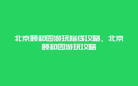 北京颐和园游玩路线攻略，北京颐和园游玩攻略