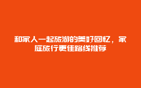 和家人一起旅游的美好回忆，家庭旅行更佳路线推荐