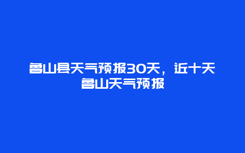 鲁山县天气预报30天，近十天鲁山天气预报