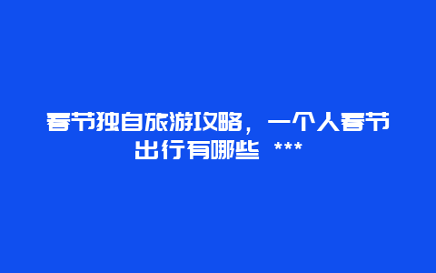 春节独自旅游攻略，一个人春节出行有哪些 ***