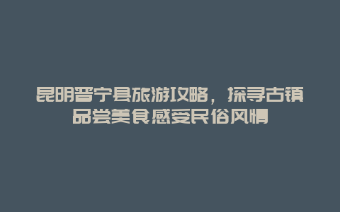 昆明晋宁县旅游攻略，探寻古镇品尝美食感受民俗风情