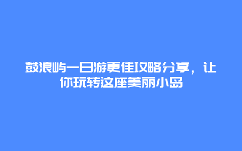 鼓浪屿一日游更佳攻略分享，让你玩转这座美丽小岛