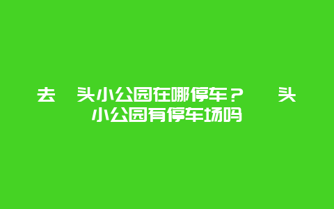 去汕头小公园在哪停车？ 汕头小公园有停车场吗