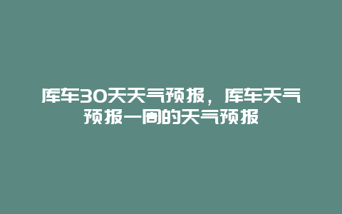 库车30天天气预报，库车天气预报一周的天气预报