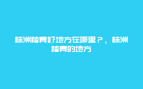 株洲踏青好地方在哪里？，株洲踏青的地方