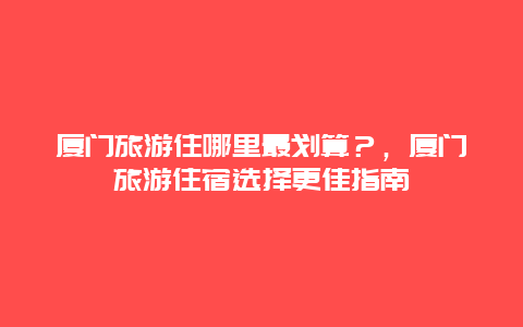 厦门旅游住哪里最划算？，厦门旅游住宿选择更佳指南