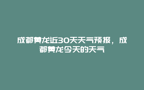 成都黄龙近30天天气预报，成都黄龙今天的天气