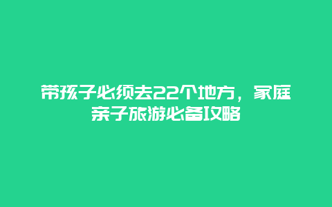 带孩子必须去22个地方，家庭亲子旅游必备攻略