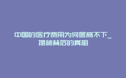 中国的医疗费用为何居高不下_揭秘背后的真相