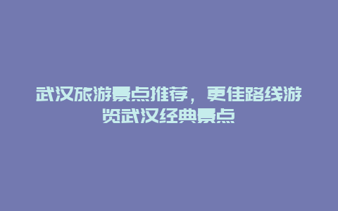 武汉旅游景点推荐，更佳路线游览武汉经典景点