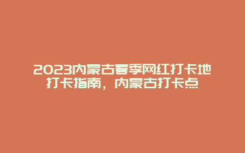 2023内蒙古春季网红打卡地打卡指南，内蒙古打卡点