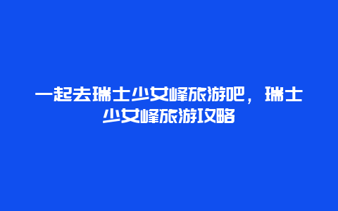 一起去瑞士少女峰旅游吧，瑞士少女峰旅游攻略