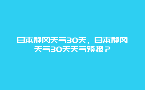 日本静冈天气30天，日本静冈天气30天天气预报？